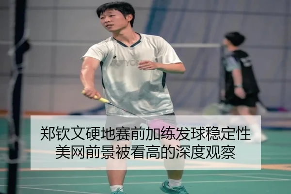 郑钦文硬地赛前加练发球稳定性 美网前景被看高的深度观察